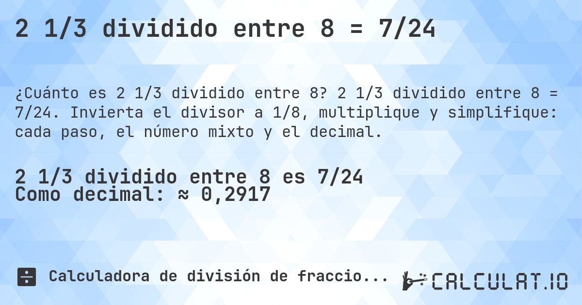2 1/3 dividido entre 8 = 7/24. 2 1/3 dividido entre 8 = 7/24. Invierta el divisor a 1/8, multiplique y simplifique: cada paso, el número mixto y el decimal.