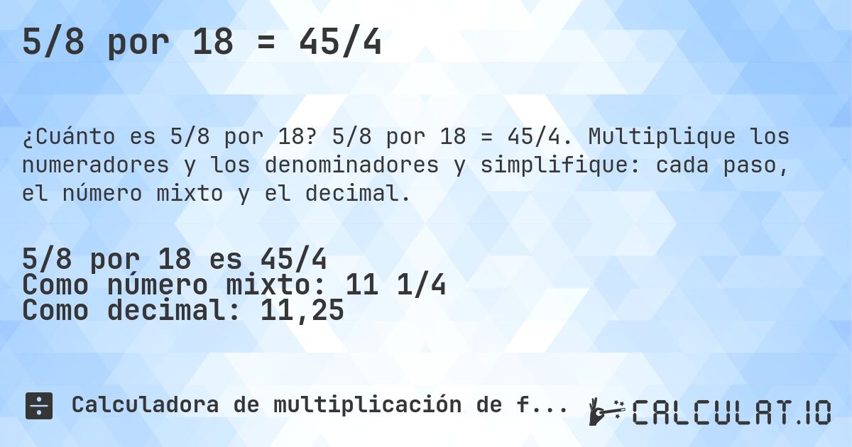 5/8 por 18 = 45/4. 5/8 por 18 = 45/4. Multiplique los numeradores y los denominadores y simplifique: cada paso, el número mixto y el decimal.