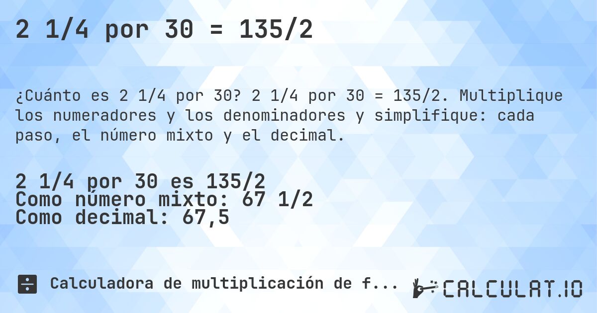 2 1/4 por 30 = 135/2. 2 1/4 por 30 = 135/2. Multiplique los numeradores y los denominadores y simplifique: cada paso, el número mixto y el decimal.