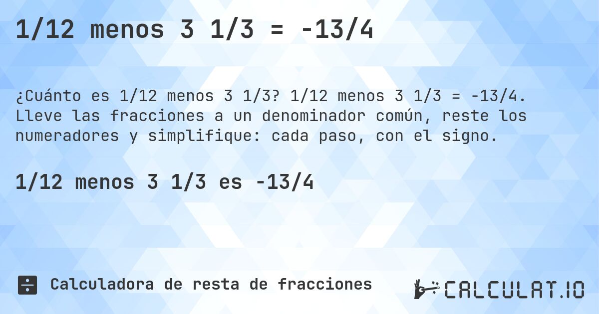 1/12 menos 3 1/3 = -13/4. 1/12 menos 3 1/3 = -13/4. Lleve las fracciones a un denominador común, reste los numeradores y simplifique: cada paso, con el signo.