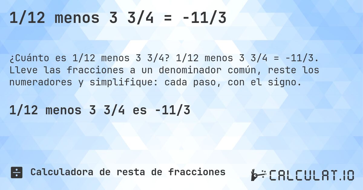 1/12 menos 3 3/4 = -11/3. 1/12 menos 3 3/4 = -11/3. Lleve las fracciones a un denominador común, reste los numeradores y simplifique: cada paso, con el signo.