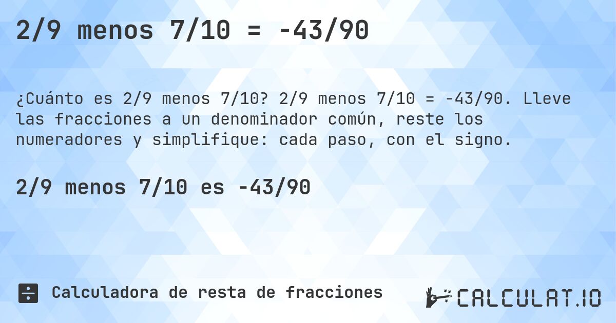 2/9 menos 7/10 = -43/90. 2/9 menos 7/10 = -43/90. Lleve las fracciones a un denominador común, reste los numeradores y simplifique: cada paso, con el signo.