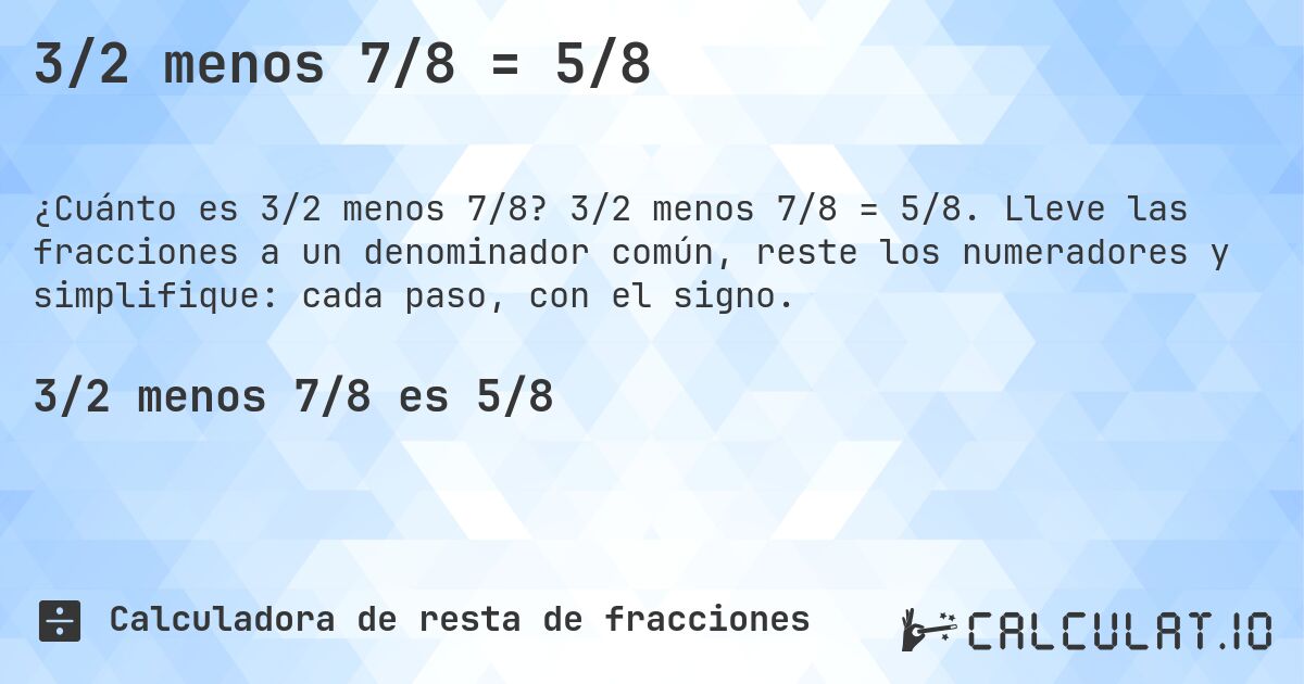 3/2 menos 7/8 = 5/8. 3/2 menos 7/8 = 5/8. Lleve las fracciones a un denominador común, reste los numeradores y simplifique: cada paso, con el signo.