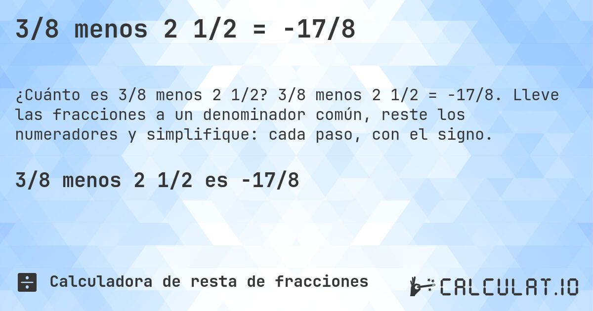 3/8 menos 2 1/2 = -17/8. 3/8 menos 2 1/2 = -17/8. Lleve las fracciones a un denominador común, reste los numeradores y simplifique: cada paso, con el signo.