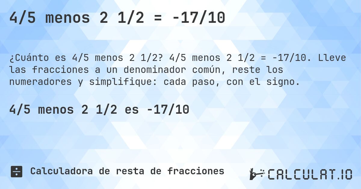 4/5 menos 2 1/2 = -17/10. 4/5 menos 2 1/2 = -17/10. Lleve las fracciones a un denominador común, reste los numeradores y simplifique: cada paso, con el signo.
