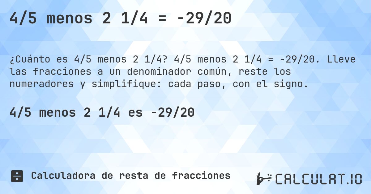 4/5 menos 2 1/4 = -29/20. 4/5 menos 2 1/4 = -29/20. Lleve las fracciones a un denominador común, reste los numeradores y simplifique: cada paso, con el signo.