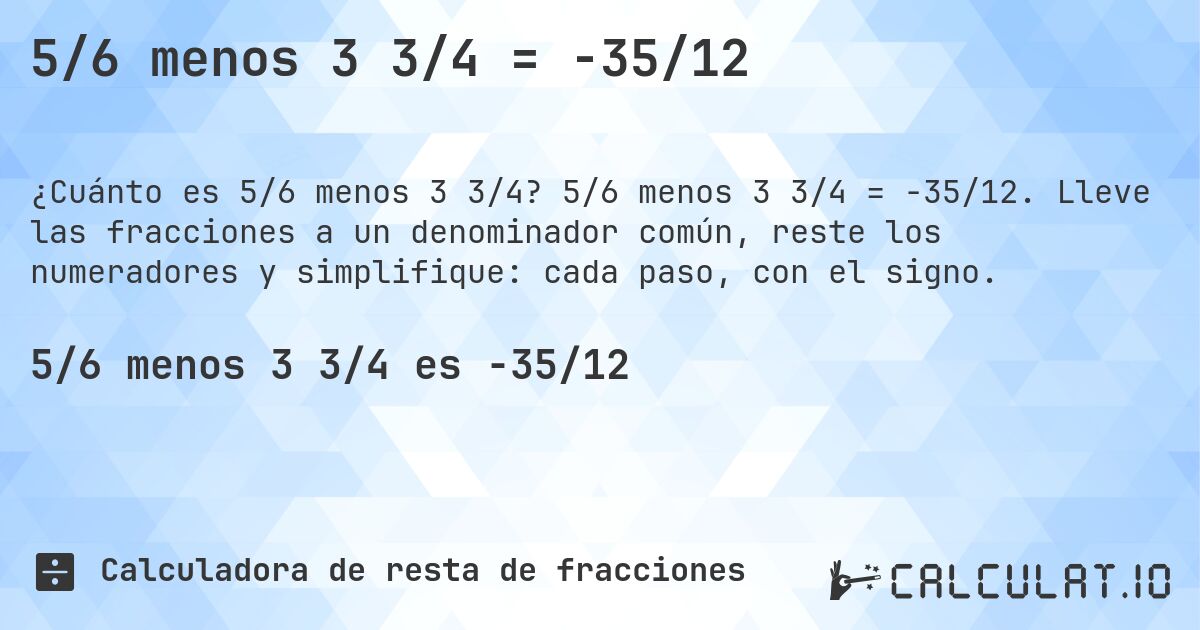5/6 menos 3 3/4 = -35/12. 5/6 menos 3 3/4 = -35/12. Lleve las fracciones a un denominador común, reste los numeradores y simplifique: cada paso, con el signo.