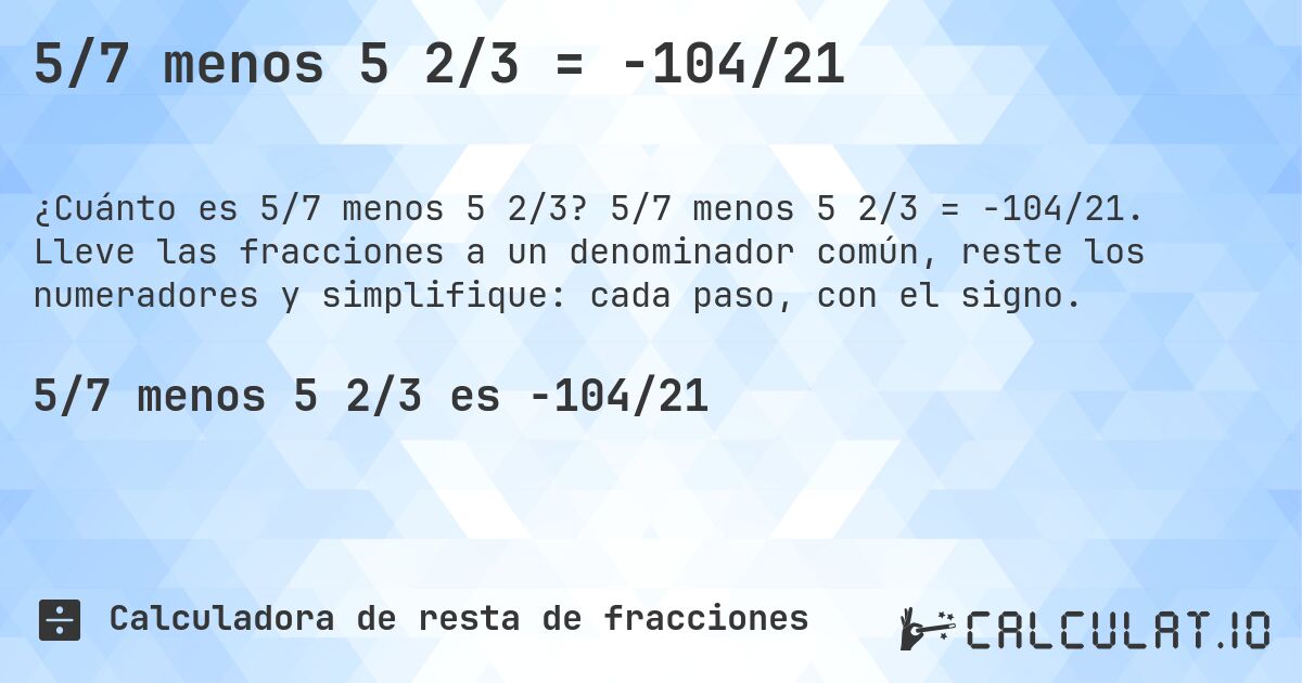 5/7 menos 5 2/3 = -104/21. 5/7 menos 5 2/3 = -104/21. Lleve las fracciones a un denominador común, reste los numeradores y simplifique: cada paso, con el signo.