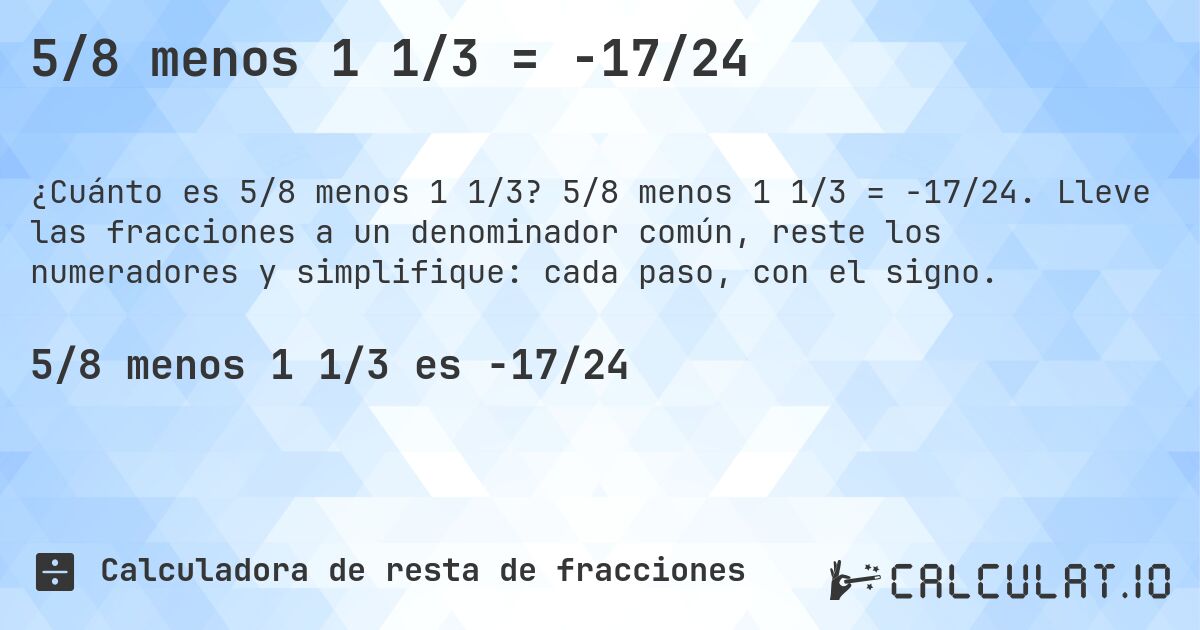 5/8 menos 1 1/3 = -17/24. 5/8 menos 1 1/3 = -17/24. Lleve las fracciones a un denominador común, reste los numeradores y simplifique: cada paso, con el signo.