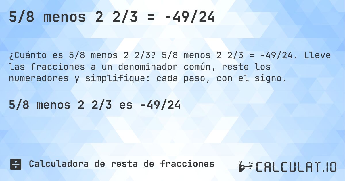 5/8 menos 2 2/3 = -49/24. 5/8 menos 2 2/3 = -49/24. Lleve las fracciones a un denominador común, reste los numeradores y simplifique: cada paso, con el signo.