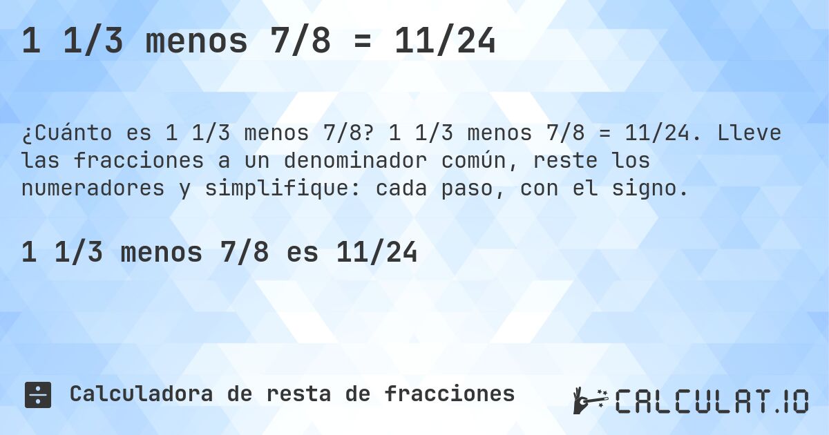 1 1/3 menos 7/8 = 11/24. 1 1/3 menos 7/8 = 11/24. Lleve las fracciones a un denominador común, reste los numeradores y simplifique: cada paso, con el signo.