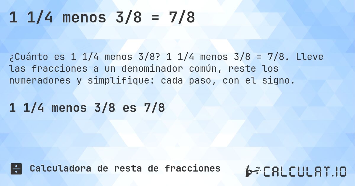 1 1/4 menos 3/8 = 7/8. 1 1/4 menos 3/8 = 7/8. Lleve las fracciones a un denominador común, reste los numeradores y simplifique: cada paso, con el signo.
