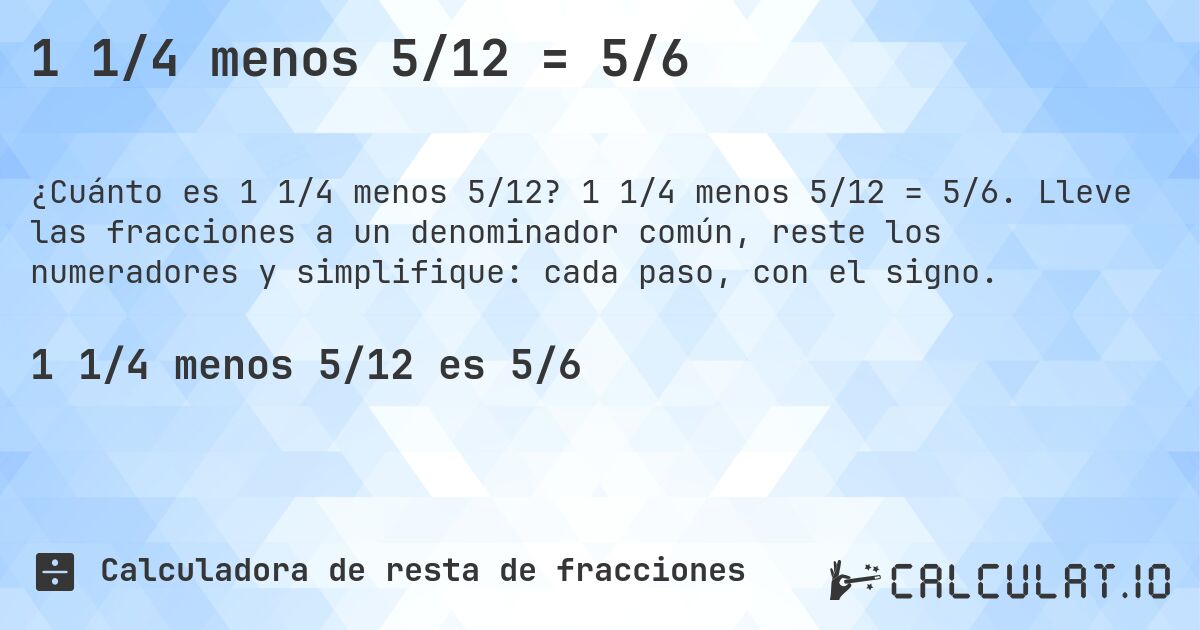 1 1/4 menos 5/12 = 5/6. 1 1/4 menos 5/12 = 5/6. Lleve las fracciones a un denominador común, reste los numeradores y simplifique: cada paso, con el signo.