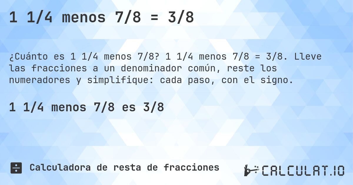 1 1/4 menos 7/8 = 3/8. 1 1/4 menos 7/8 = 3/8. Lleve las fracciones a un denominador común, reste los numeradores y simplifique: cada paso, con el signo.