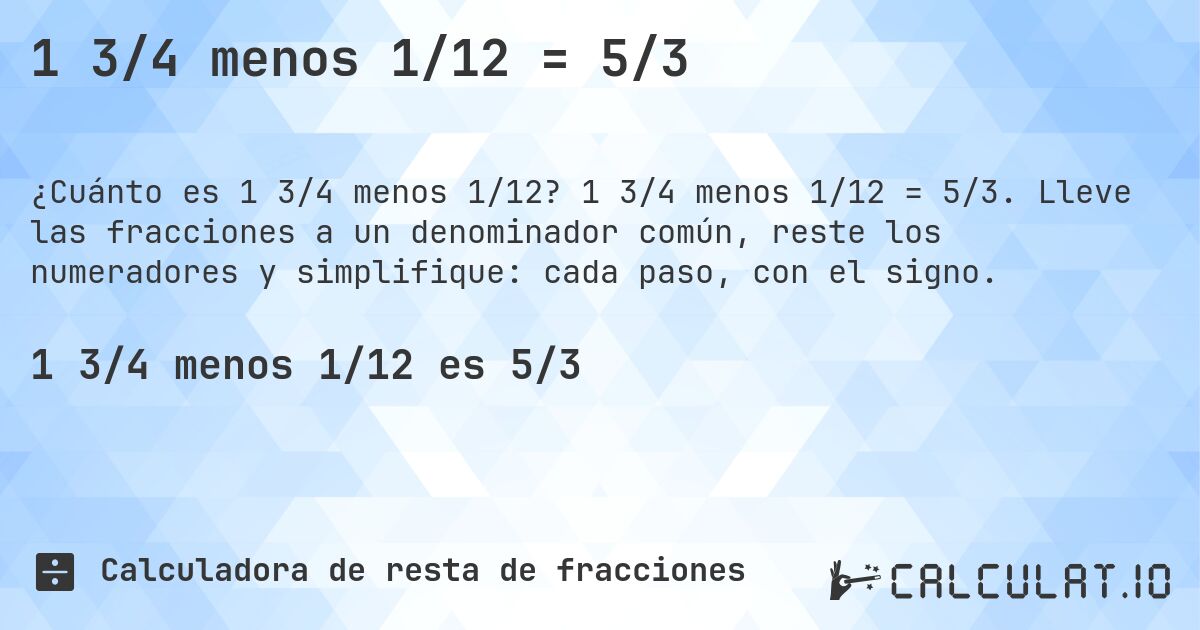 1 3/4 menos 1/12 = 5/3. 1 3/4 menos 1/12 = 5/3. Lleve las fracciones a un denominador común, reste los numeradores y simplifique: cada paso, con el signo.