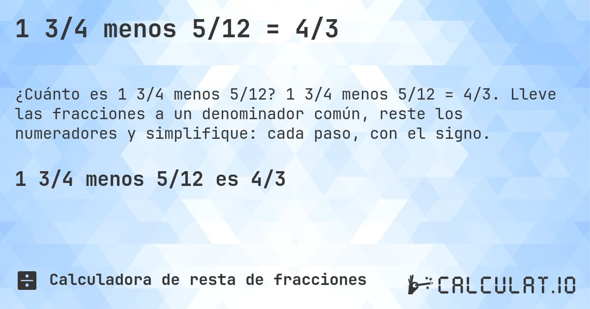 1 3/4 menos 5/12 = 4/3. 1 3/4 menos 5/12 = 4/3. Lleve las fracciones a un denominador común, reste los numeradores y simplifique: cada paso, con el signo.