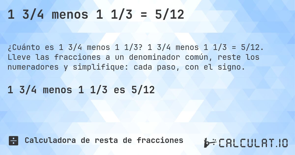 1 3/4 menos 1 1/3 = 5/12. 1 3/4 menos 1 1/3 = 5/12. Lleve las fracciones a un denominador común, reste los numeradores y simplifique: cada paso, con el signo.