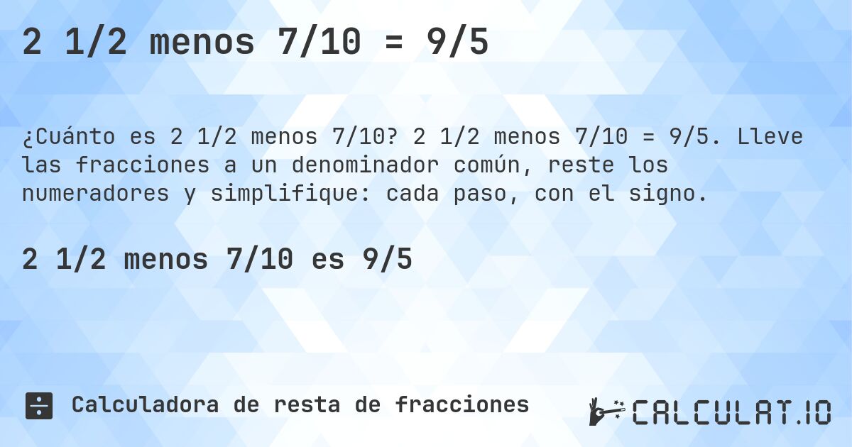 2 1/2 menos 7/10 = 9/5. 2 1/2 menos 7/10 = 9/5. Lleve las fracciones a un denominador común, reste los numeradores y simplifique: cada paso, con el signo.
