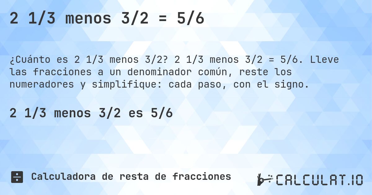 2 1/3 menos 3/2 = 5/6. 2 1/3 menos 3/2 = 5/6. Lleve las fracciones a un denominador común, reste los numeradores y simplifique: cada paso, con el signo.