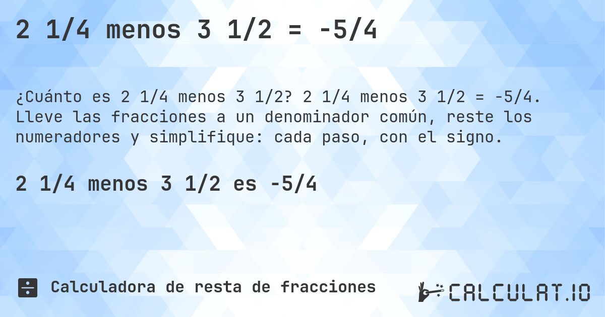 2 1/4 menos 3 1/2 = -5/4. 2 1/4 menos 3 1/2 = -5/4. Lleve las fracciones a un denominador común, reste los numeradores y simplifique: cada paso, con el signo.