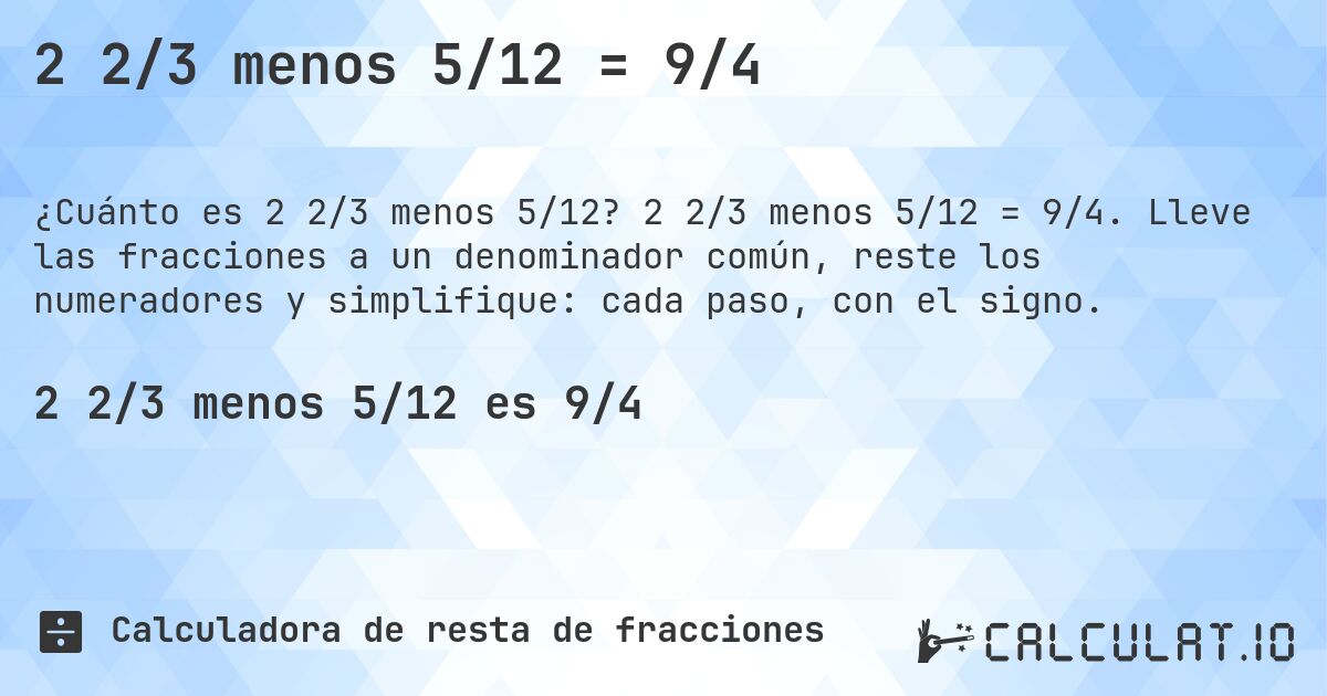 2 2/3 menos 5/12 = 9/4. 2 2/3 menos 5/12 = 9/4. Lleve las fracciones a un denominador común, reste los numeradores y simplifique: cada paso, con el signo.