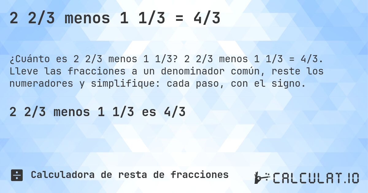2 2/3 menos 1 1/3 = 4/3. 2 2/3 menos 1 1/3 = 4/3. Lleve las fracciones a un denominador común, reste los numeradores y simplifique: cada paso, con el signo.