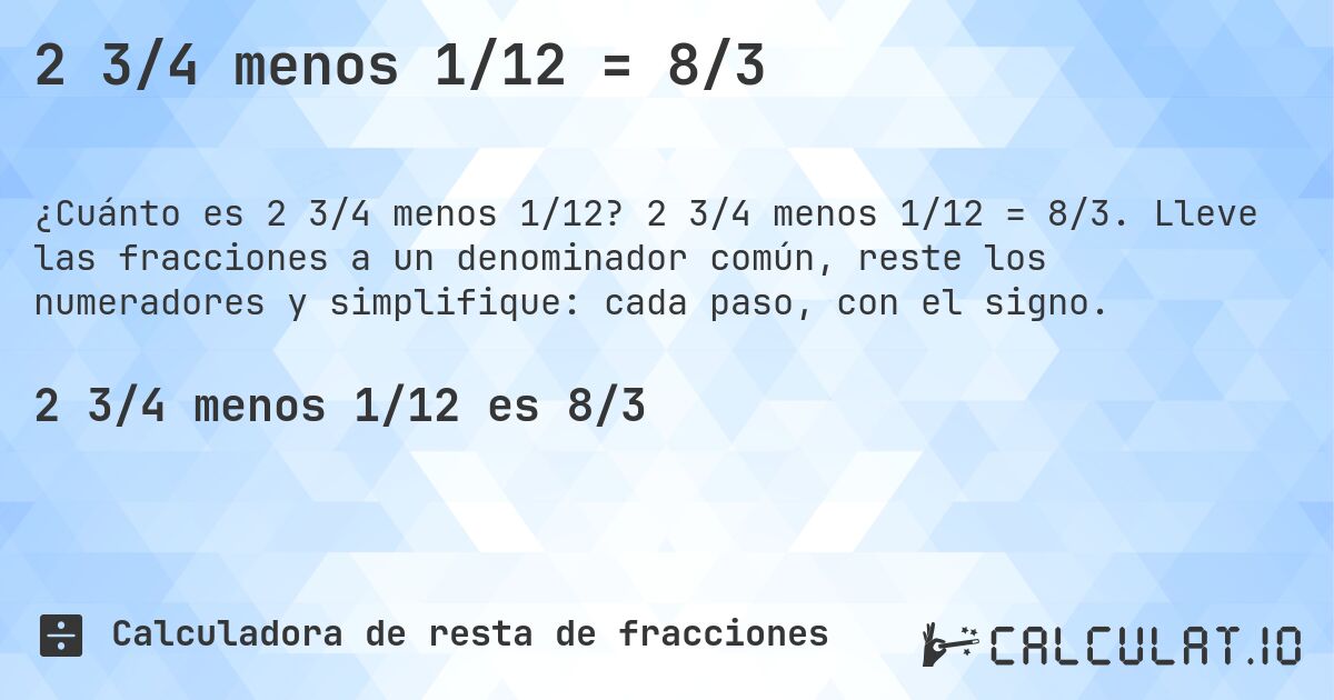 2 3/4 menos 1/12 = 8/3. 2 3/4 menos 1/12 = 8/3. Lleve las fracciones a un denominador común, reste los numeradores y simplifique: cada paso, con el signo.