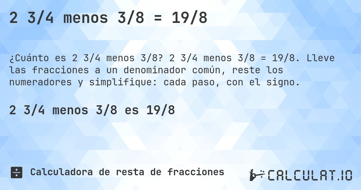 2 3/4 menos 3/8 = 19/8. 2 3/4 menos 3/8 = 19/8. Lleve las fracciones a un denominador común, reste los numeradores y simplifique: cada paso, con el signo.