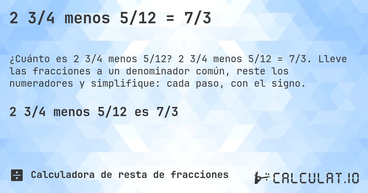 2 3/4 menos 5/12 = 7/3. 2 3/4 menos 5/12 = 7/3. Lleve las fracciones a un denominador común, reste los numeradores y simplifique: cada paso, con el signo.