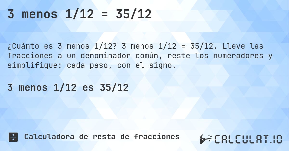 3 menos 1/12 = 35/12. 3 menos 1/12 = 35/12. Lleve las fracciones a un denominador común, reste los numeradores y simplifique: cada paso, con el signo.