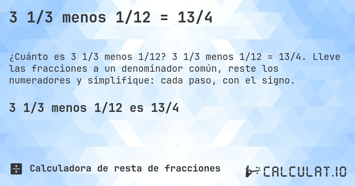 3 1/3 menos 1/12 = 13/4. 3 1/3 menos 1/12 = 13/4. Lleve las fracciones a un denominador común, reste los numeradores y simplifique: cada paso, con el signo.