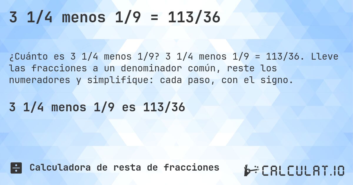 3 1/4 menos 1/9 = 113/36. 3 1/4 menos 1/9 = 113/36. Lleve las fracciones a un denominador común, reste los numeradores y simplifique: cada paso, con el signo.