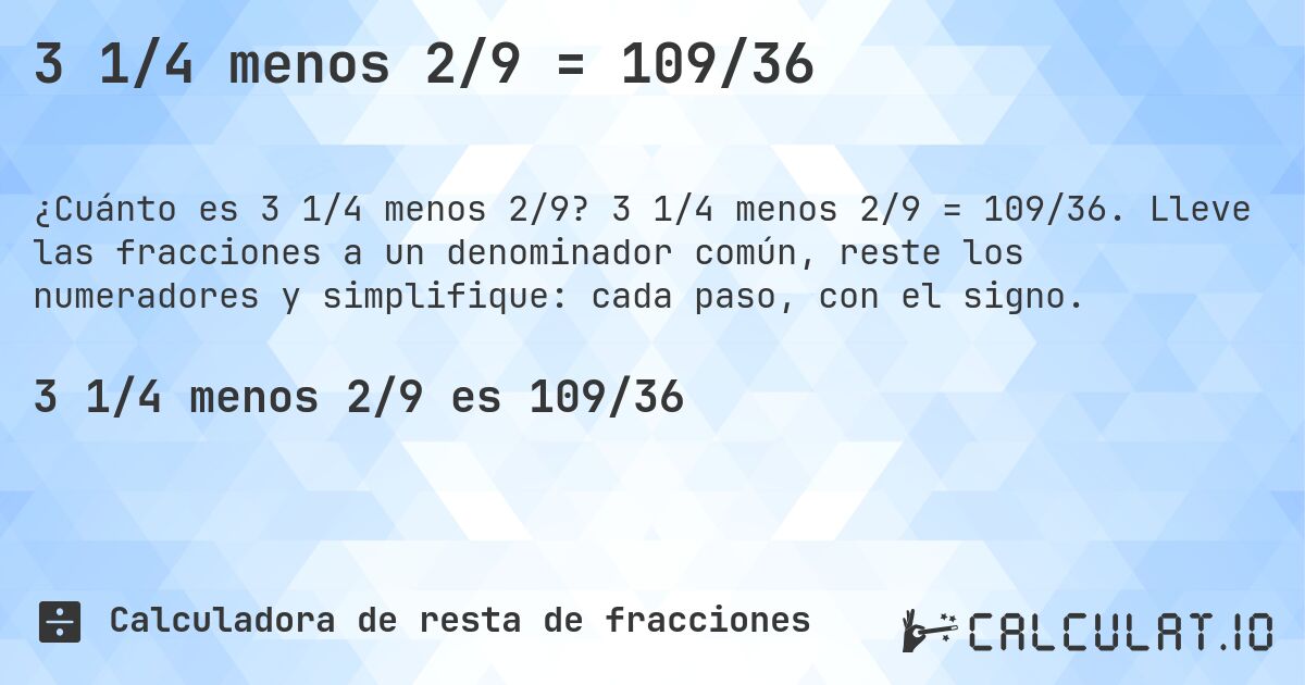 3 1/4 menos 2/9 = 109/36. 3 1/4 menos 2/9 = 109/36. Lleve las fracciones a un denominador común, reste los numeradores y simplifique: cada paso, con el signo.