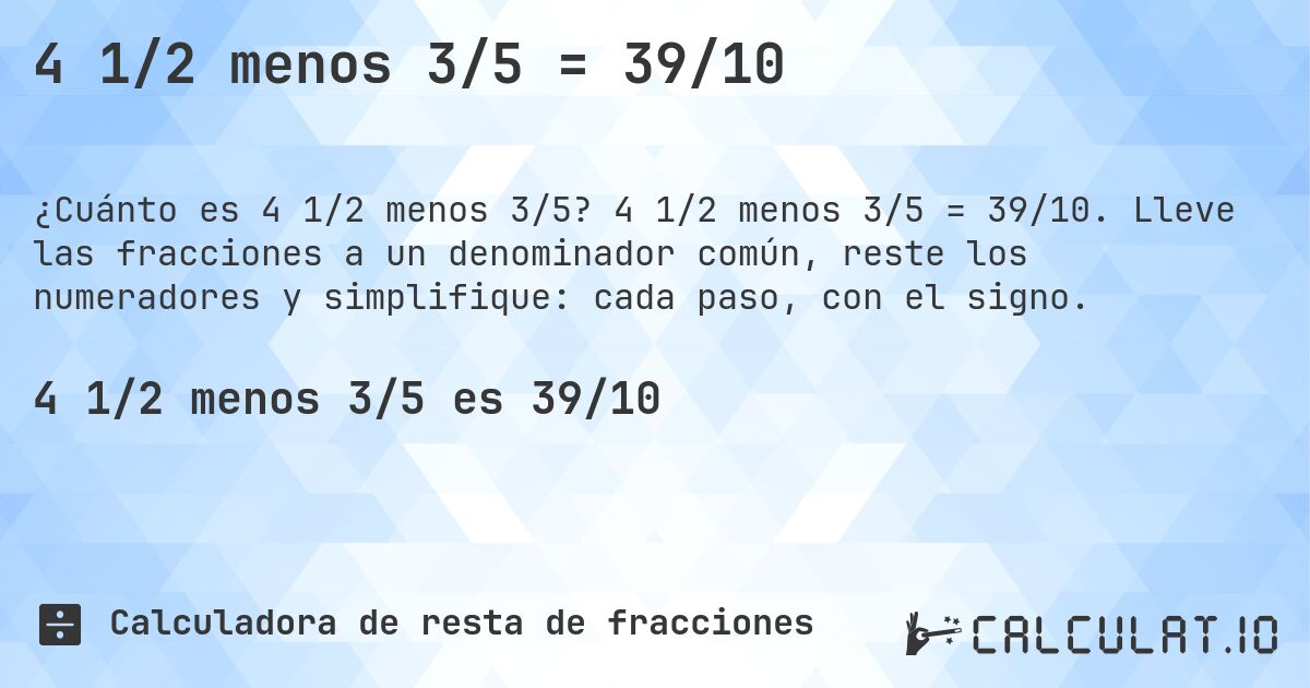 4 1/2 menos 3/5 = 39/10. 4 1/2 menos 3/5 = 39/10. Lleve las fracciones a un denominador común, reste los numeradores y simplifique: cada paso, con el signo.