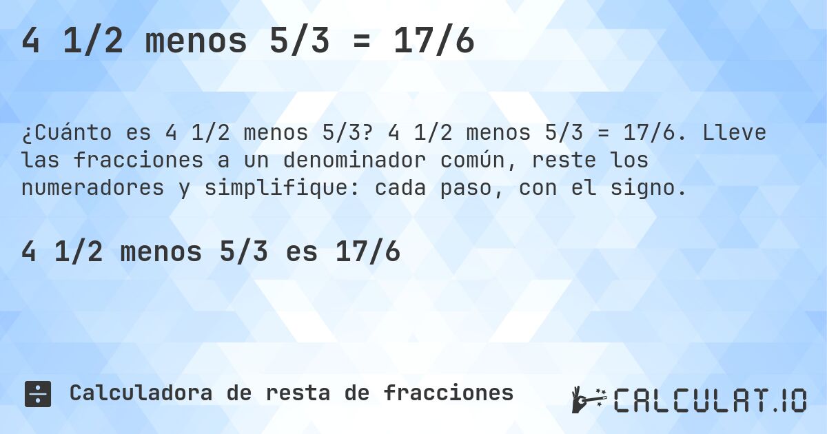 4 1/2 menos 5/3 = 17/6. 4 1/2 menos 5/3 = 17/6. Lleve las fracciones a un denominador común, reste los numeradores y simplifique: cada paso, con el signo.