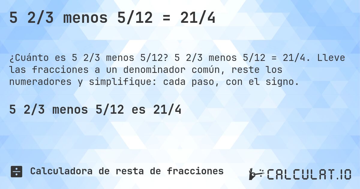 5 2/3 menos 5/12 = 21/4. 5 2/3 menos 5/12 = 21/4. Lleve las fracciones a un denominador común, reste los numeradores y simplifique: cada paso, con el signo.