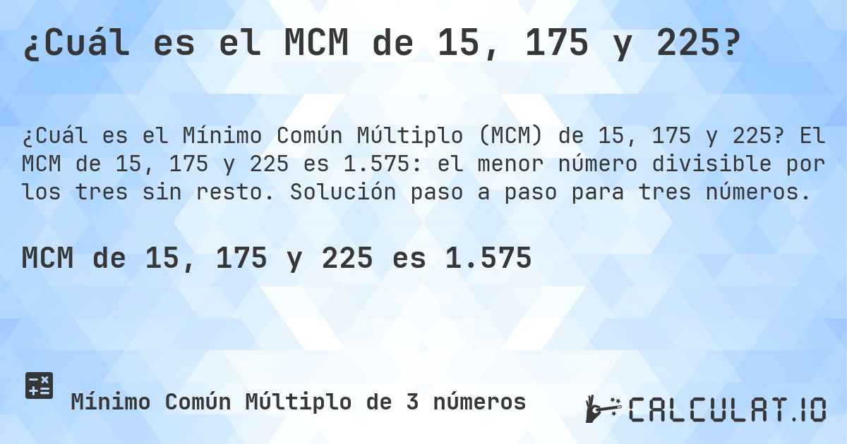 ¿Cuál es el MCM de 15, 175 y 225?. El MCM de 15, 175 y 225 es 1.575: el menor número divisible por los tres sin resto. Solución paso a paso para tres números.