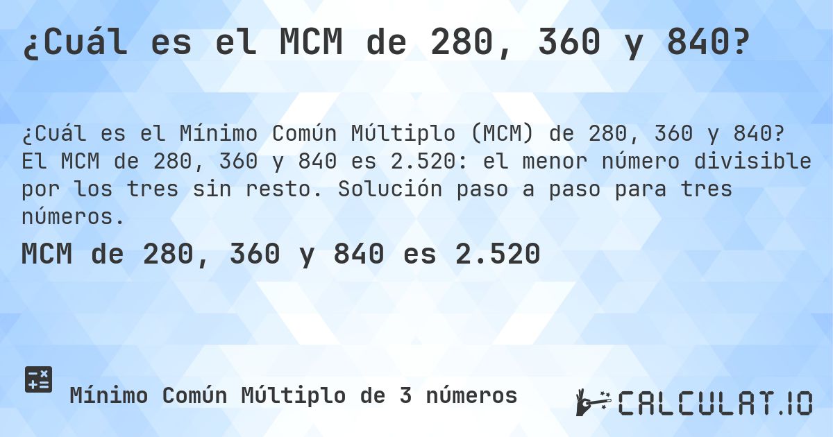 ¿Cuál es el MCM de 280, 360 y 840?. El MCM de 280, 360 y 840 es 2.520: el menor número divisible por los tres sin resto. Solución paso a paso para tres números.