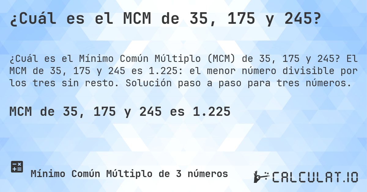 ¿Cuál es el MCM de 35, 175 y 245?. El MCM de 35, 175 y 245 es 1.225: el menor número divisible por los tres sin resto. Solución paso a paso para tres números.