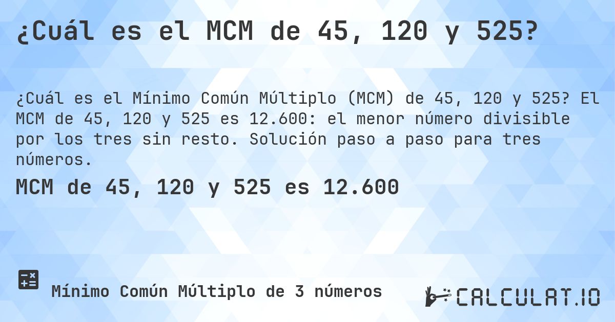 ¿Cuál es el MCM de 45, 120 y 525?. El MCM de 45, 120 y 525 es 12.600: el menor número divisible por los tres sin resto. Solución paso a paso para tres números.