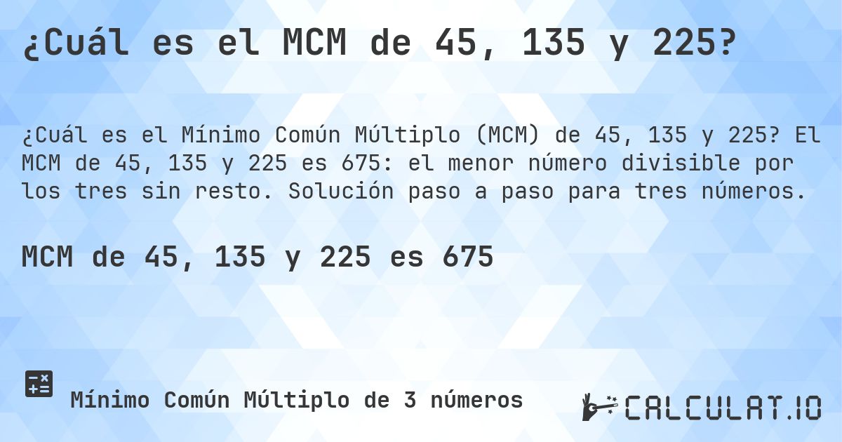 ¿Cuál es el MCM de 45, 135 y 225?. El MCM de 45, 135 y 225 es 675: el menor número divisible por los tres sin resto. Solución paso a paso para tres números.