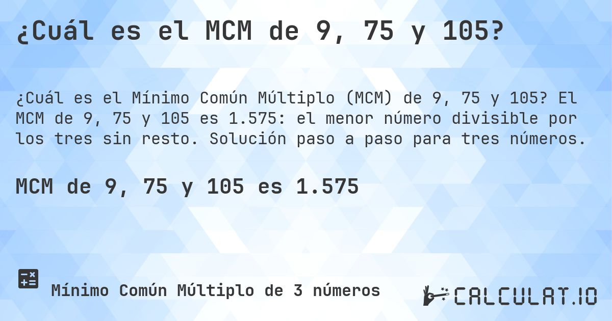 ¿Cuál es el MCM de 9, 75 y 105?. El MCM de 9, 75 y 105 es 1.575: el menor número divisible por los tres sin resto. Solución paso a paso para tres números.