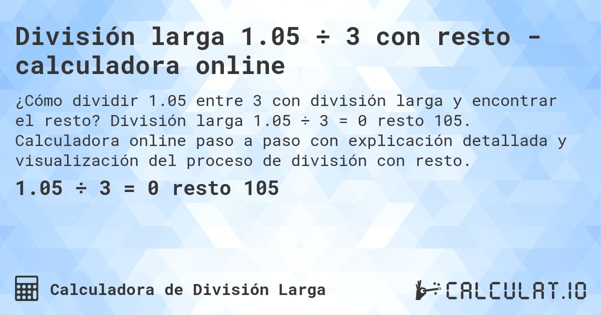 Divisi贸n larga 1.05 梅 3 con resto - calculadora online. Divisi贸n larga 1.05 梅 3 = 0 resto 105. Calculadora online paso a paso con explicaci贸n detallada y visualizaci贸n del proceso de divisi贸n con resto.