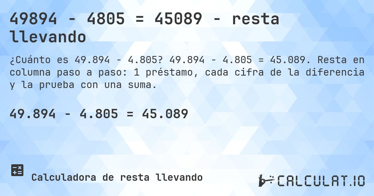 49894 − 4805 = 45089 - resta llevando. 49.894 − 4.805 = 45.089. Resta en columna paso a paso: 1 préstamo, cada cifra de la diferencia y la prueba con una suma.