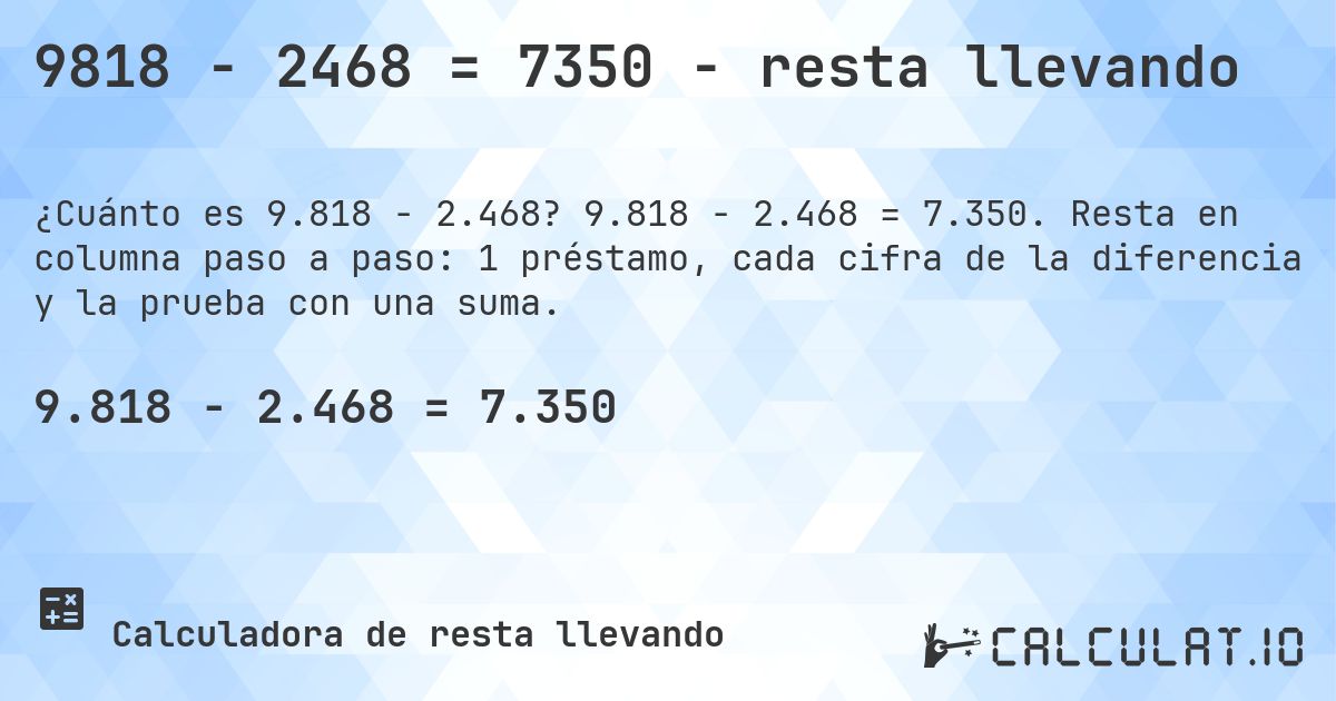 9818 − 2468 = 7350 - resta llevando. 9.818 − 2.468 = 7.350. Resta en columna paso a paso: 1 préstamo, cada cifra de la diferencia y la prueba con una suma.