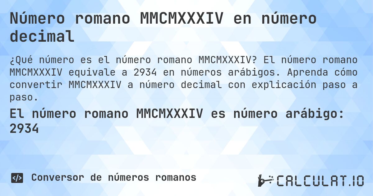 Número romano MMCMXXXIV en número decimal. El número romano MMCMXXXIV equivale a 2934 en números arábigos. Aprenda cómo convertir MMCMXXXIV a número decimal con explicación paso a paso.