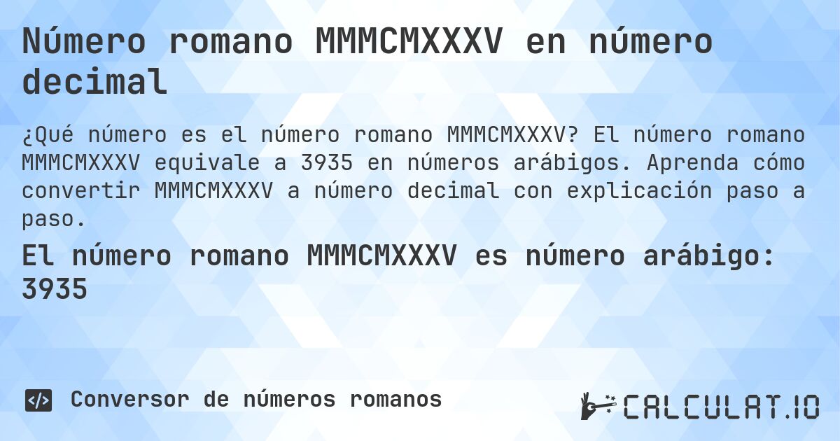 Número romano MMMCMXXXV en número decimal. El número romano MMMCMXXXV equivale a 3935 en números arábigos. Aprenda cómo convertir MMMCMXXXV a número decimal con explicación paso a paso.
