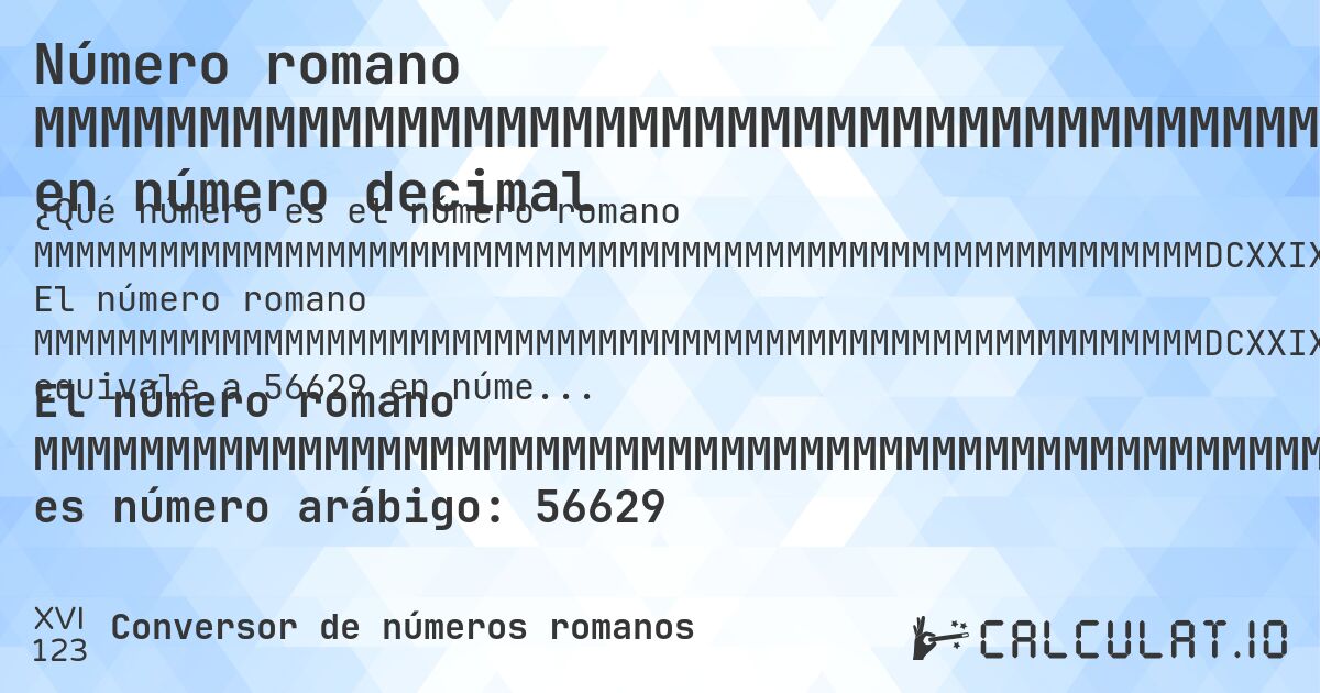Número romano MMMMMMMMMMMMMMMMMMMMMMMMMMMMMMMMMMMMMMMMMMMMMMMMMMMMMMMMDCXXIX en número decimal. El número romano MMMMMMMMMMMMMMMMMMMMMMMMMMMMMMMMMMMMMMMMMMMMMMMMMMMMMMMMDCXXIX equivale a 56629 en números arábigos. Aprenda cómo convertir MMMMMMMMMMMMMMMMMMMMMMMMMMMMMMMMMMMMMMMMMMMMMMMMMMMMMMMMDCXXIX a número decimal con explicación paso a paso.