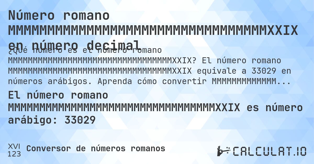 Número romano MMMMMMMMMMMMMMMMMMMMMMMMMMMMMMMMMXXIX en número decimal. El número romano MMMMMMMMMMMMMMMMMMMMMMMMMMMMMMMMMXXIX equivale a 33029 en números arábigos. Aprenda cómo convertir MMMMMMMMMMMMMMMMMMMMMMMMMMMMMMMMMXXIX a número decimal con explicación paso a paso.