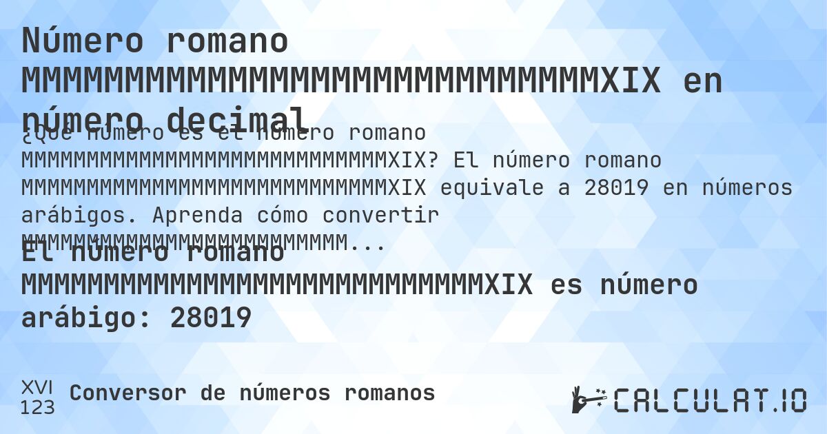 Número romano MMMMMMMMMMMMMMMMMMMMMMMMMMMMXIX en número decimal. El número romano MMMMMMMMMMMMMMMMMMMMMMMMMMMMXIX equivale a 28019 en números arábigos. Aprenda cómo convertir MMMMMMMMMMMMMMMMMMMMMMMMMMMMXIX a número decimal con explicación paso a paso.